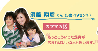 須藤 翔瑠 くん （５歳・19センチ）のママの話　"もっとこういった足育が広まればいいなぁと思います。"