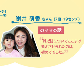 嶺井 萌香 ちゃん （7歳・19センチ）のママの話　"「靴・足」についてここまで考えさせられたのは初めてでした。"